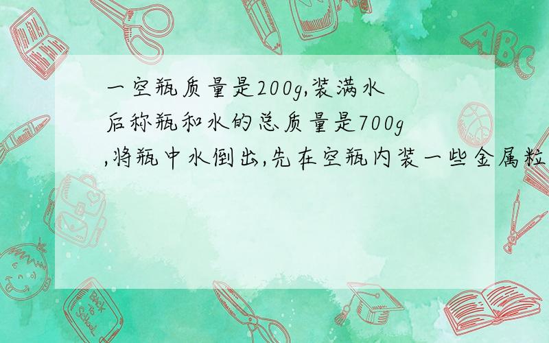 一空瓶质量是200g,装满水后称瓶和水的总质量是700g,将瓶中水倒出,先在空瓶内装一些金属粒,称出瓶和金属粒总质量为1