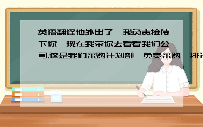 英语翻译他外出了,我负责接待下你,现在我带你去看看我们公司.这是我们采购计划部,负责采购,排计划以及和外发工厂协调,这是