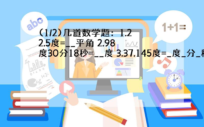 (1/2)几道数学题：1.22.5度=__平角 2.98度30分18秒=__度 3.37.145度=_度_分_秒 4.用