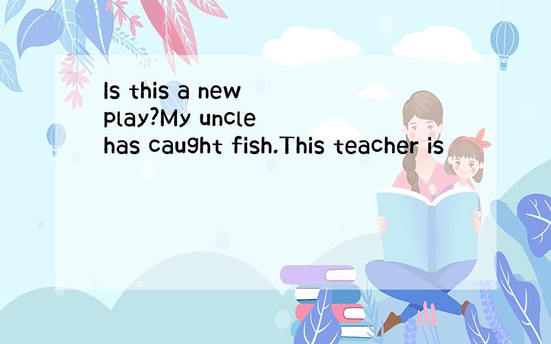 Is this a new play?My uncle has caught fish.This teacher is