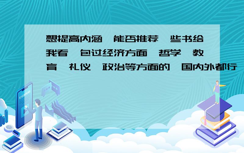 想提高内涵,能否推荐一些书给我看,包过经济方面,哲学,教育,礼仪,政治等方面的,国内外都行,多多推