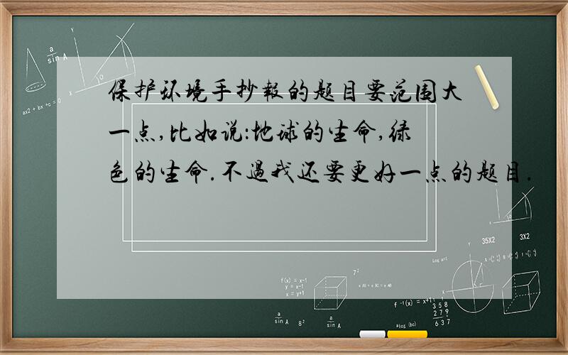 保护环境手抄报的题目要范围大一点,比如说：地球的生命,绿色的生命.不过我还要更好一点的题目.