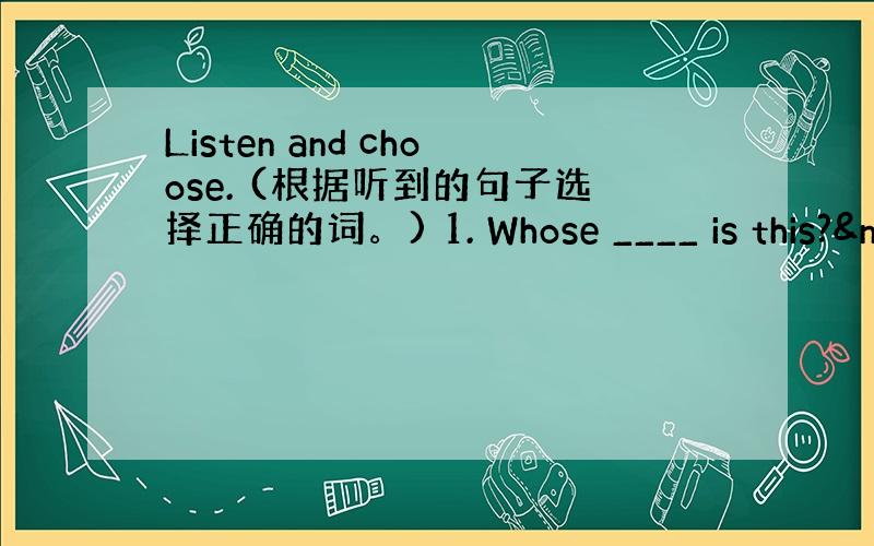 Listen and choose. (根据听到的句子选择正确的词。) 1. Whose ____ is this?&n