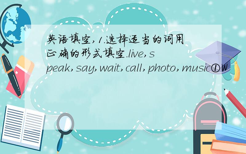 英语填空,1.选择适当的词用正确的形式填空.live,speak,say,wait,call,photo,music①W