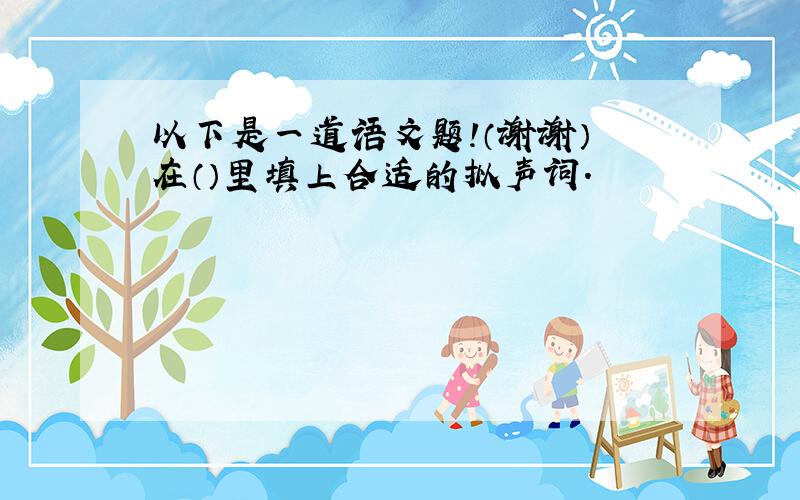 以下是一道语文题!（谢谢） 在（）里填上合适的拟声词.