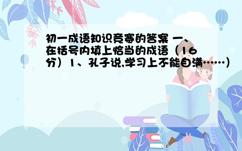 初一成语知识竞赛的答案 一、在括号内填上恰当的成语（16分）1、孔子说,学习上不能自满……）