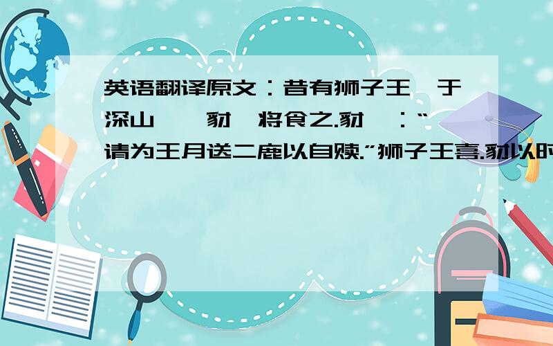 英语翻译原文：昔有狮子王,于深山攫一豺,将食之.豺曰：“请为王月送二鹿以自赎.”狮子王喜.豺以时而进,已亦攫得狸、兔自存