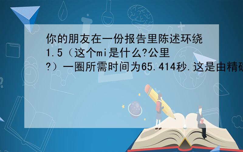 你的朋友在一份报告里陈述环绕1.5（这个mi是什么?公里?）一圈所需时间为65.414秒.这是由精确度到0.1秒的时钟测