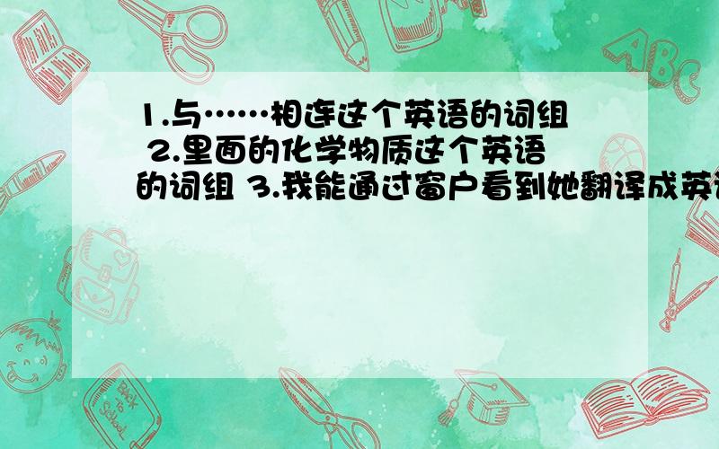 1.与……相连这个英语的词组 2.里面的化学物质这个英语的词组 3.我能通过窗户看到她翻译成英语I can see he