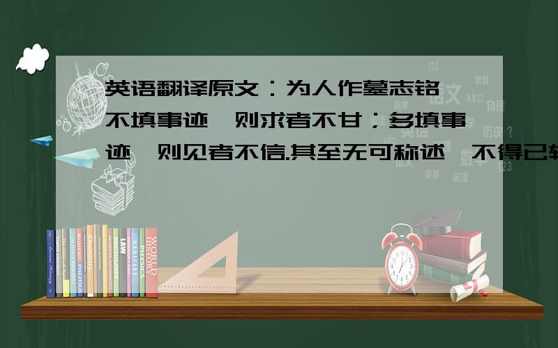 英语翻译原文：为人作墓志铭,不填事迹,则求者不甘；多填事迹,则见者不信.其至无可称述,不得已转抄汇语及众家刻本以应之,譬