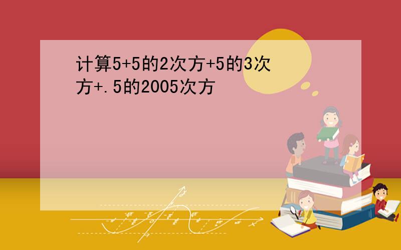 计算5+5的2次方+5的3次方+.5的2005次方