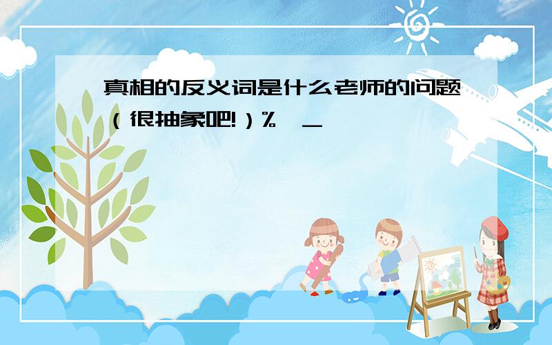 真相的反义词是什么老师的问题（很抽象吧!）%>_