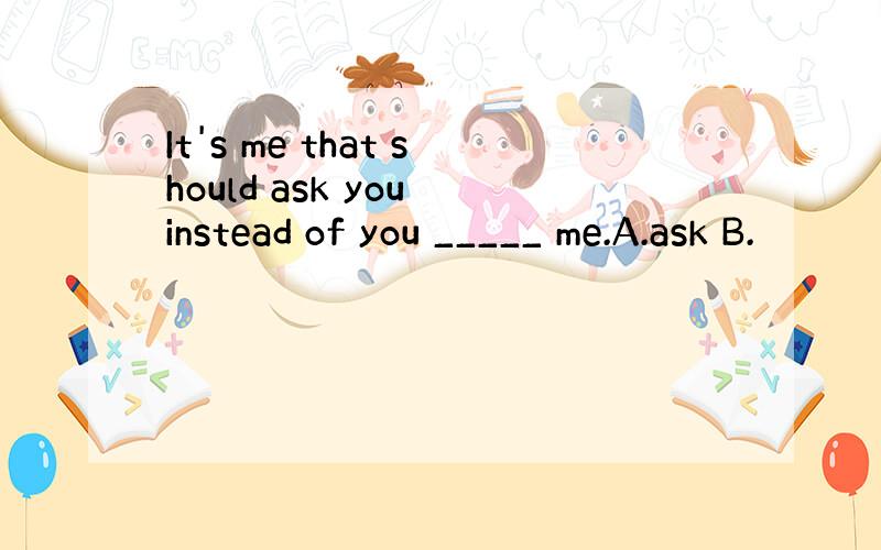 It's me that should ask you instead of you _____ me.A.ask B.