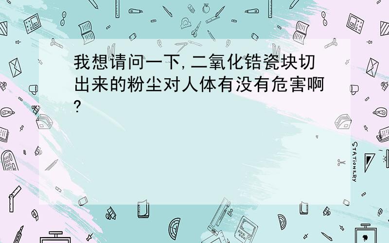 我想请问一下,二氧化锆瓷块切出来的粉尘对人体有没有危害啊?