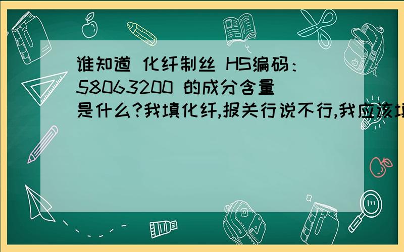 谁知道 化纤制丝 HS编码：58063200 的成分含量是什么?我填化纤,报关行说不行,我应该填什么