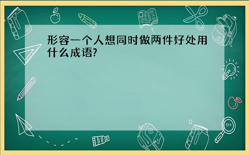 形容一个人想同时做两件好处用什么成语?