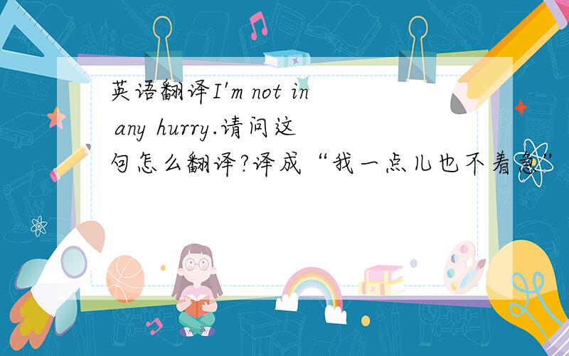 英语翻译I'm not in any hurry.请问这句怎么翻译?译成“我一点儿也不着急”对吗?还是应该译成“我不着急