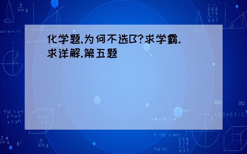 化学题.为何不选B?求学霸.求详解.第五题