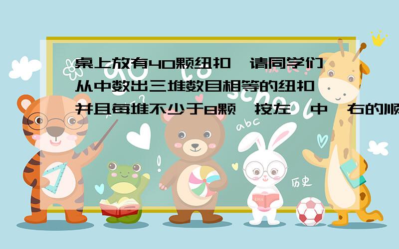 桌上放有40颗纽扣,请同学们从中数出三堆数目相等的纽扣,并且每堆不少于8颗,按左、中、右的顺序摆放在桌面