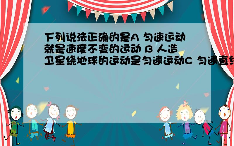 下列说法正确的是A 匀速运动就是速度不变的运动 B 人造卫星绕地球的运动是匀速运动C 匀速直线运动就是相等的时间里位移大