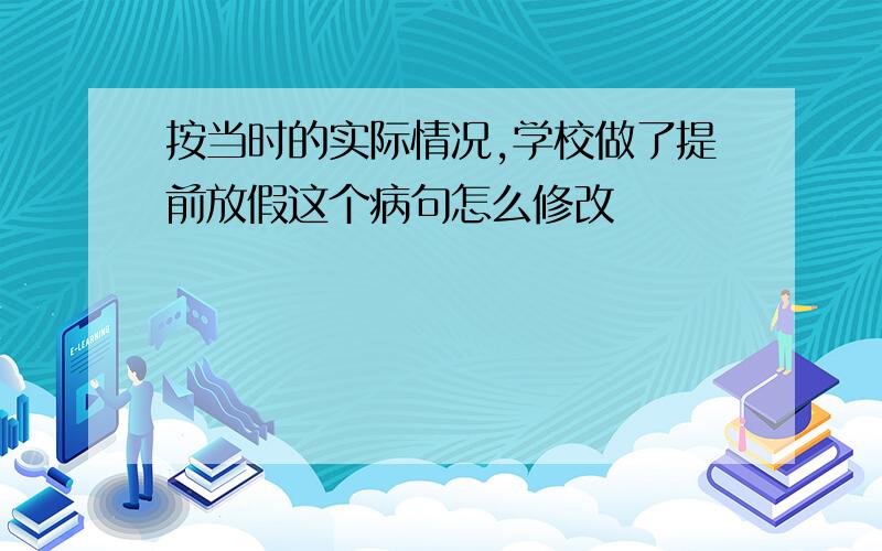 按当时的实际情况,学校做了提前放假这个病句怎么修改