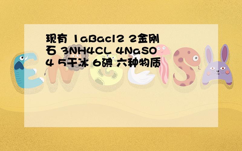 现有 1aBacl2 2金刚石 3NH4CL 4NaSO4 5干冰 6碘 六种物质