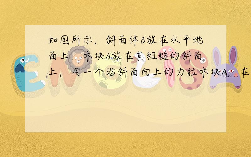 如图所示，斜面体B放在水平地面上，木块A放在其粗糙的斜面上，用一个沿斜面向上的力拉木块A，在拉力F的作用下，木块A和斜面