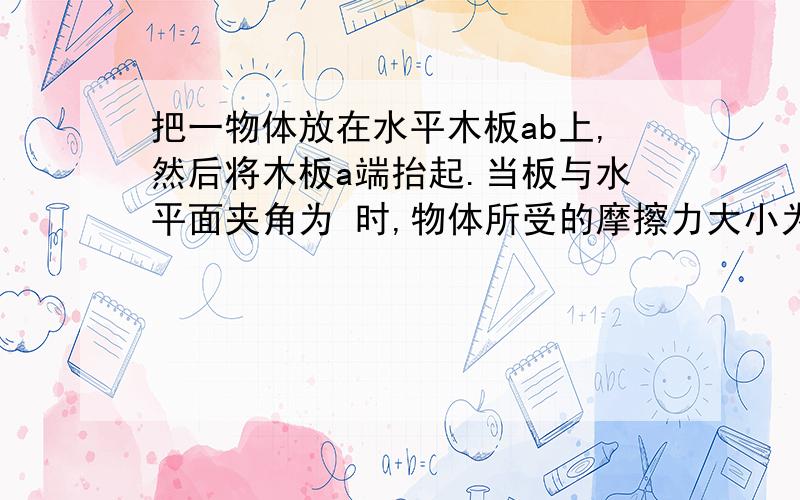 把一物体放在水平木板ab上,然后将木板a端抬起.当板与水平面夹角为 时,物体所受的摩擦力大小为 ；当夹角为 时,物体所受