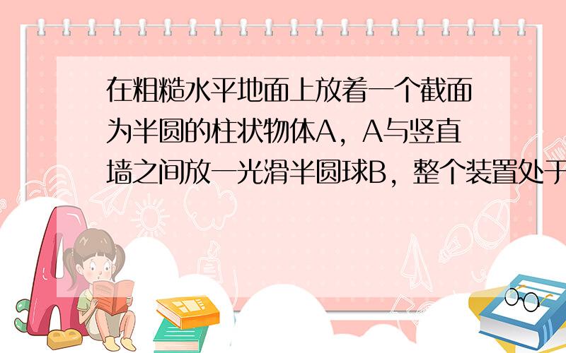 在粗糙水平地面上放着一个截面为半圆的柱状物体A，A与竖直墙之间放一光滑半圆球B，整个装置处于静止状态.已知A、B两物体的