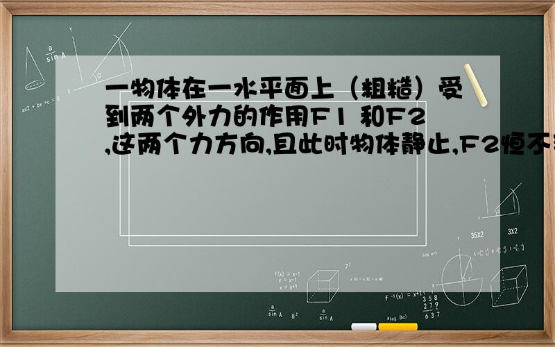 一物体在一水平面上（粗糙）受到两个外力的作用F1 和F2,这两个力方向,且此时物体静止,F2恒不变