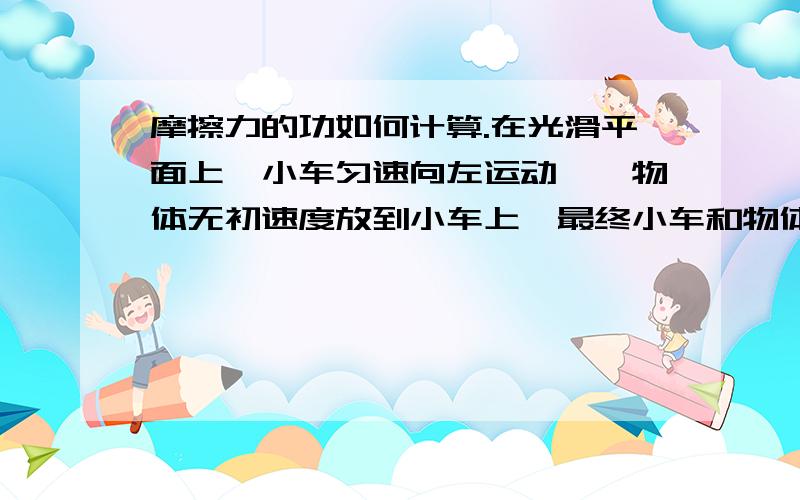 摩擦力的功如何计算.在光滑平面上,小车匀速向左运动,一物体无初速度放到小车上,最终小车和物体同速运动.摩擦力对物体做功如