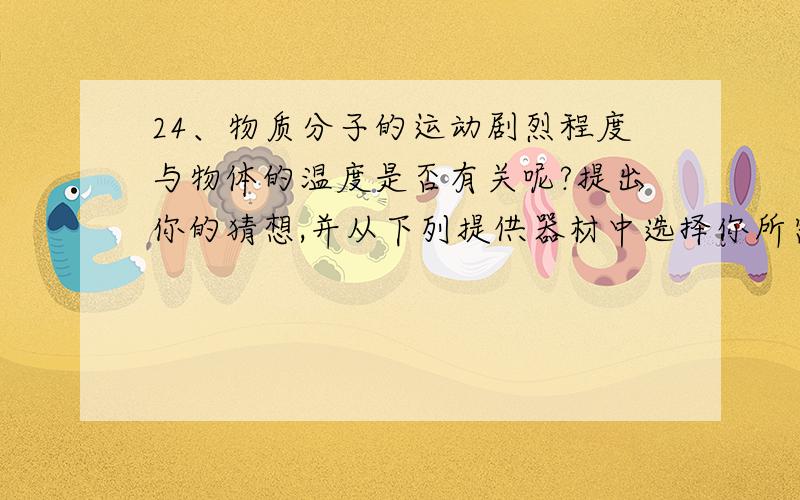 24、物质分子的运动剧烈程度与物体的温度是否有关呢?提出你的猜想,并从下列提供器材中选择你所需要的器材,设计一个实验来验