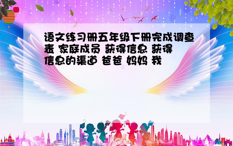 语文练习册五年级下册完成调查表 家庭成员 获得信息 获得信息的渠道 爸爸 妈妈 我