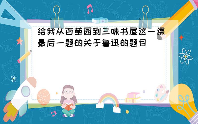 给我从百草园到三味书屋这一课最后一题的关于鲁迅的题目