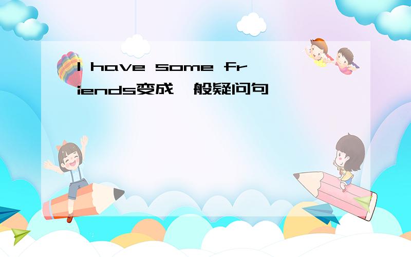 I have some friends变成一般疑问句