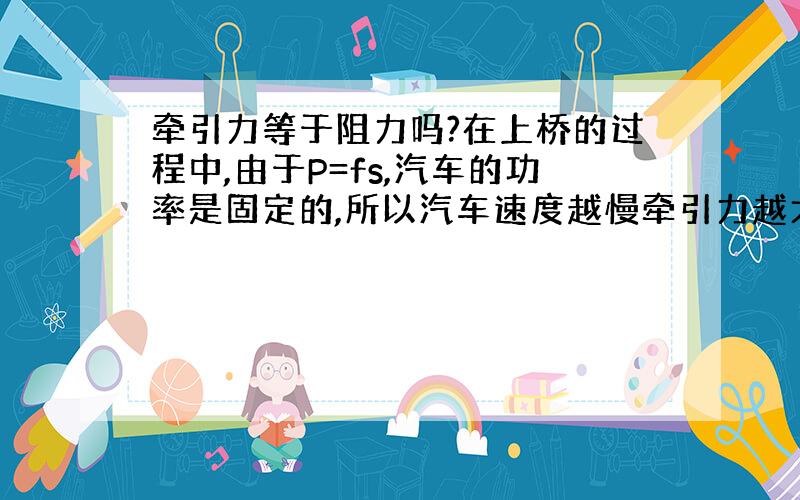 牵引力等于阻力吗?在上桥的过程中,由于P=fs,汽车的功率是固定的,所以汽车速度越慢牵引力越大?