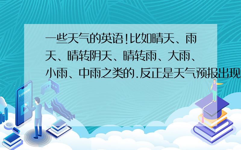 一些天气的英语!比如晴天、雨天、晴转阴天、晴转雨、大雨、小雨、中雨之类的.反正是天气预报出现的天气都要..（英语）!