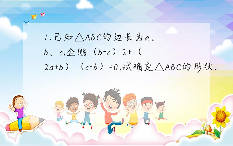 1.已知△ABC的边长为a、b、c,企鹅（b-c）2+（2a+b）（c-b）=0,试确定△ABC的形状.