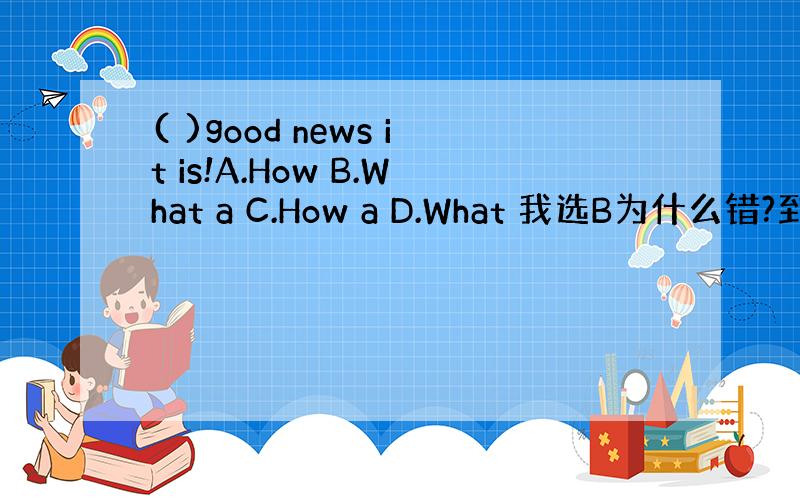 ( )good news it is!A.How B.What a C.How a D.What 我选B为什么错?到底选