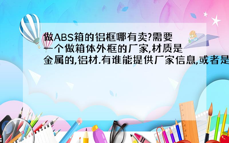 做ABS箱的铝框哪有卖?需要一个做箱体外框的厂家,材质是金属的,铝材.有谁能提供厂家信息,或者是哪一种行业厂家做此外框.