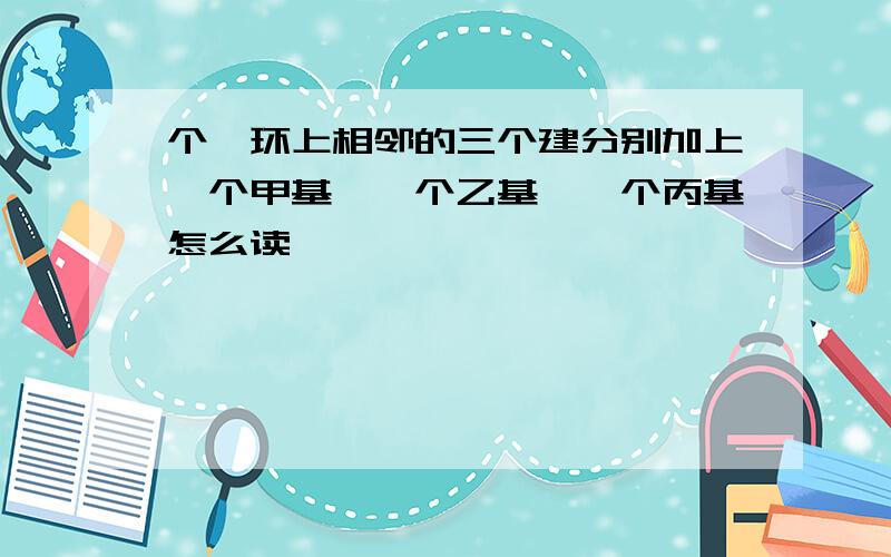 个苯环上相邻的三个建分别加上一个甲基,一个乙基,一个丙基怎么读