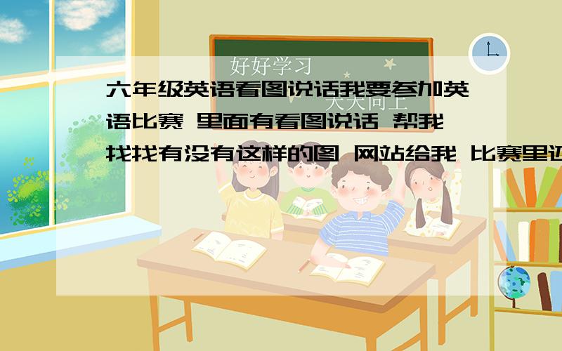 六年级英语看图说话我要参加英语比赛 里面有看图说话 帮我找找有没有这样的图 网站给我 比赛里还有评委提问一些问题 让我回