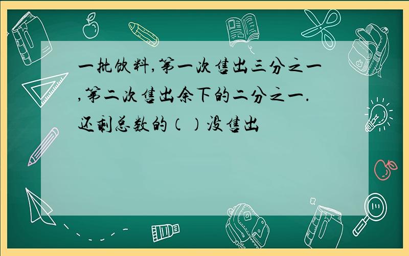 一批饮料,第一次售出三分之一,第二次售出余下的二分之一.还剩总数的（）没售出