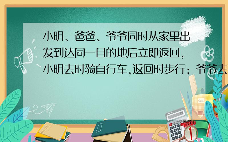 小明、爸爸、爷爷同时从家里出发到达同一目的地后立即返回,小明去时骑自行车,返回时步行；爷爷去时是步行,返回时骑自行车；爸