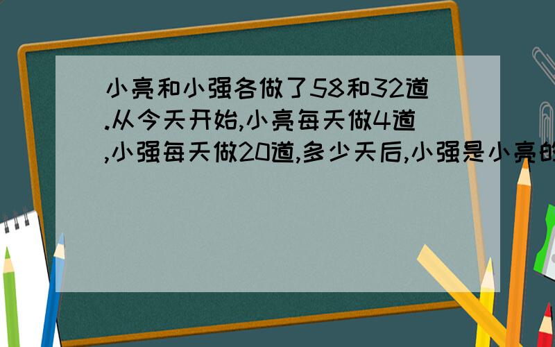 小亮和小强各做了58和32道.从今天开始,小亮每天做4道,小强每天做20道,多少天后,小强是小亮的2倍