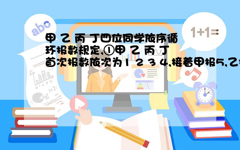 甲 乙 丙 丁四位同学依序循环报数规定,①甲 乙 丙 丁首次报数依次为1 2 3 4,接着甲报5,乙报6…………按此规律