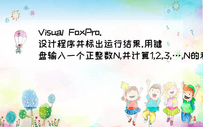 Visual FoxPro.设计程序并标出运行结果.用键盘输入一个正整数N,并计算1,2,3,…,N的和 ,输出计算结