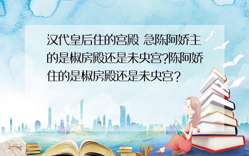 汉代皇后住的宫殿 急陈阿娇主的是椒房殿还是未央宫?陈阿娇住的是椒房殿还是未央宫？