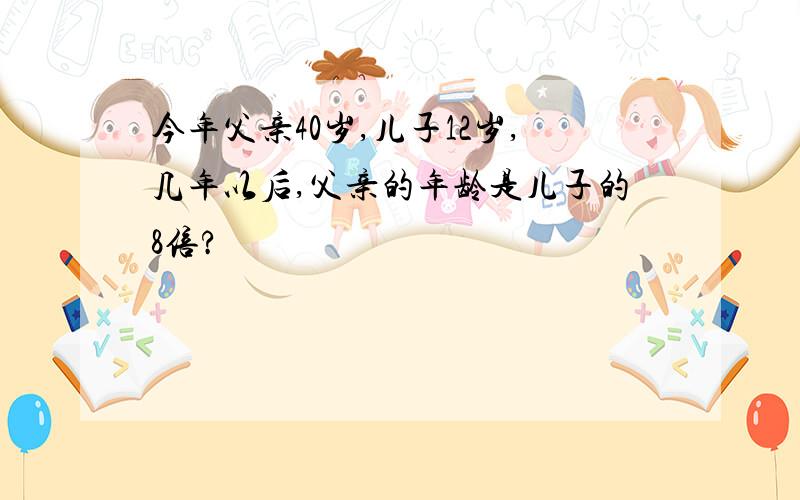 今年父亲40岁,儿子12岁,几年以后,父亲的年龄是儿子的8倍?