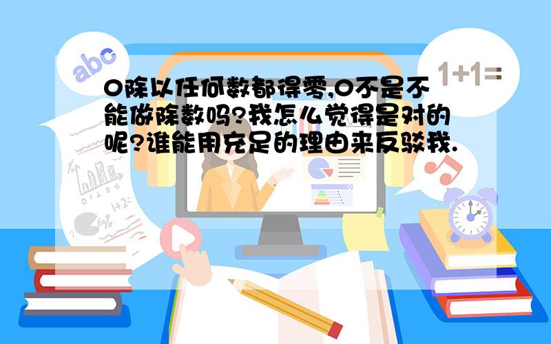 0除以任何数都得零,0不是不能做除数吗?我怎么觉得是对的呢?谁能用充足的理由来反驳我.